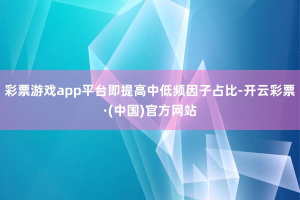 彩票游戏app平台即提高中低频因子占比-开云彩票·(中国)官方网站