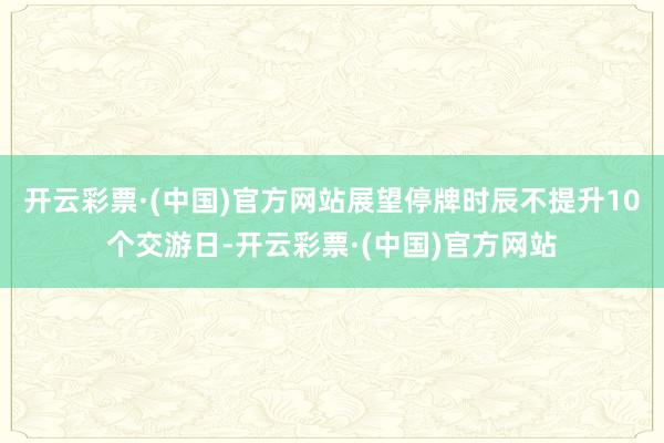 开云彩票·(中国)官方网站展望停牌时辰不提升10个交游日-开云彩票·(中国)官方网站