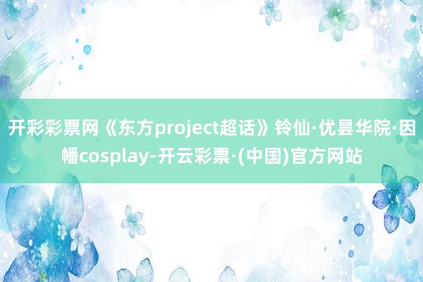 开彩彩票网《东方project超话》铃仙·优昙华院·因幡cosplay-开云彩票·(中国)官方网站