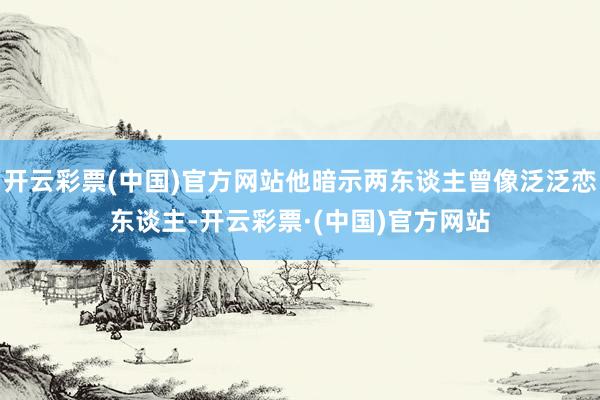 开云彩票(中国)官方网站他暗示两东谈主曾像泛泛恋东谈主-开云彩票·(中国)官方网站