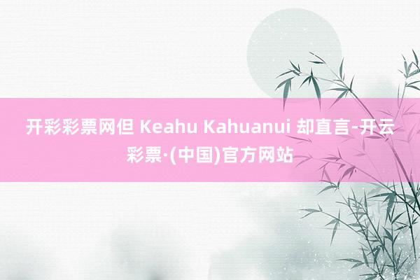 开彩彩票网但 Keahu Kahuanui 却直言-开云彩票·(中国)官方网站
