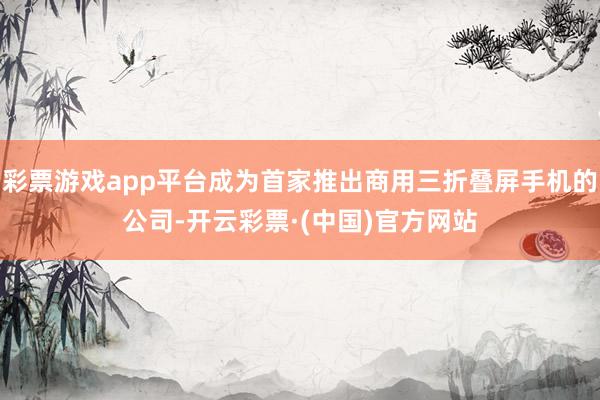 彩票游戏app平台成为首家推出商用三折叠屏手机的公司-开云彩票·(中国)官方网站