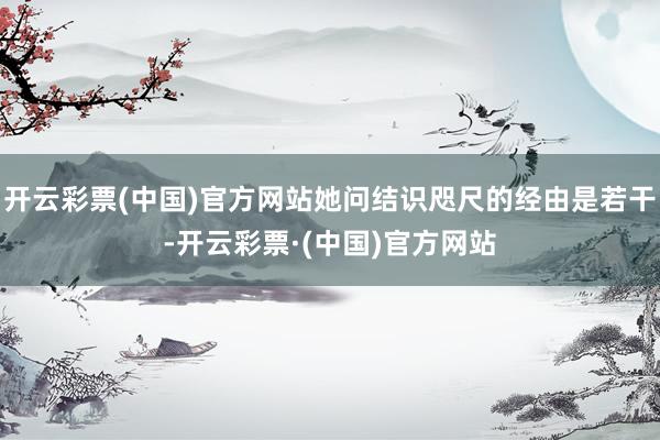 开云彩票(中国)官方网站她问结识咫尺的经由是若干-开云彩票·(中国)官方网站