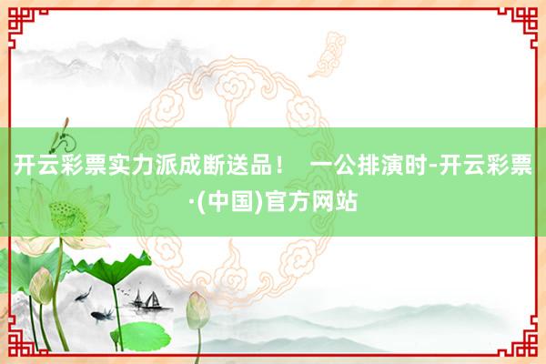 开云彩票实力派成断送品！  一公排演时-开云彩票·(中国)官方网站