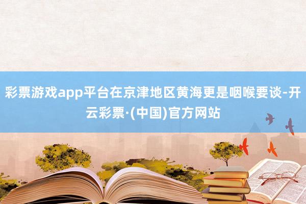 彩票游戏app平台在京津地区黄海更是咽喉要谈-开云彩票·(中国)官方网站