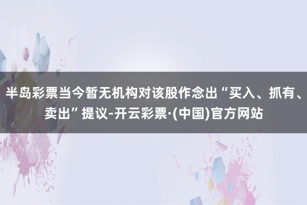 半岛彩票当今暂无机构对该股作念出“买入、抓有、卖出”提议-开云彩票·(中国)官方网站