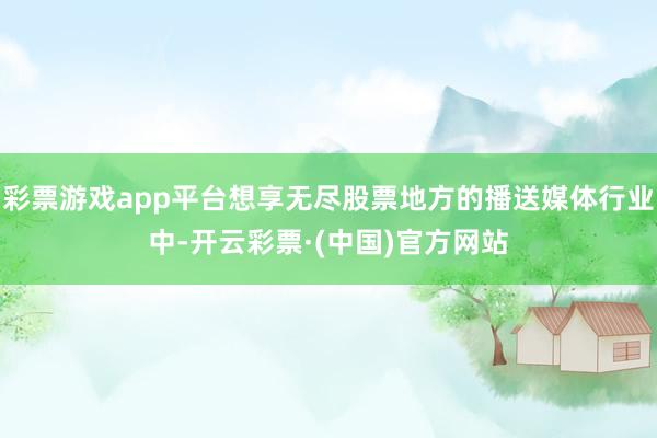 彩票游戏app平台想享无尽股票地方的播送媒体行业中-开云彩票·(中国)官方网站