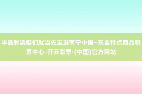 半岛彩票咱们就当先走进南宁中国—东盟特点商品积累中心-开云彩票·(中国)官方网站