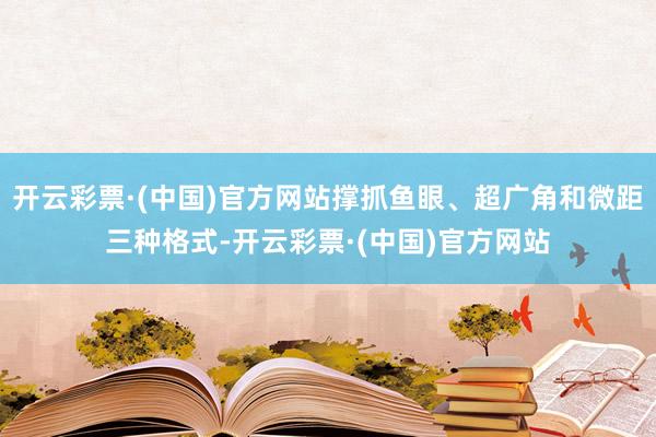 开云彩票·(中国)官方网站撑抓鱼眼、超广角和微距三种格式-开云彩票·(中国)官方网站
