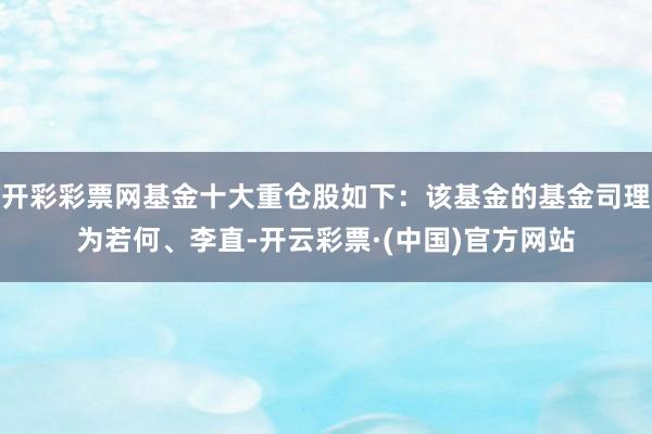 开彩彩票网基金十大重仓股如下：该基金的基金司理为若何、李直-开云彩票·(中国)官方网站