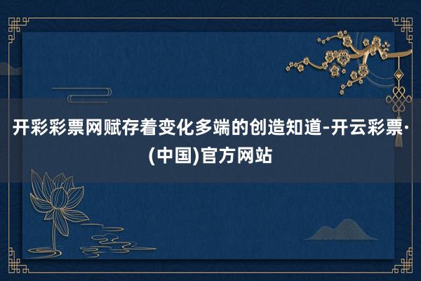 开彩彩票网赋存着变化多端的创造知道-开云彩票·(中国)官方网站