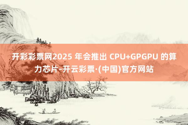 开彩彩票网2025 年会推出 CPU+GPGPU 的算力芯片-开云彩票·(中国)官方网站