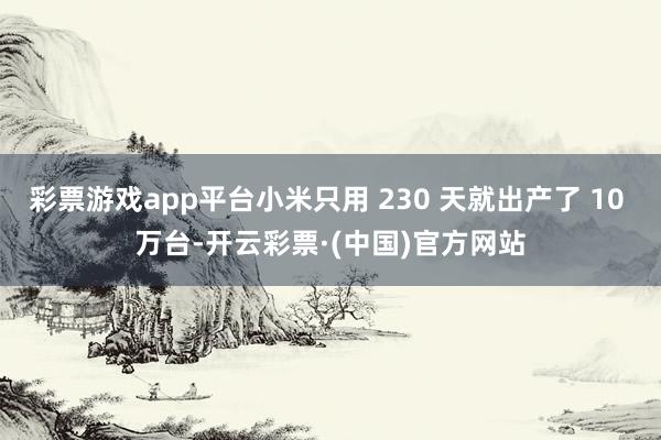 彩票游戏app平台小米只用 230 天就出产了 10 万台-开云彩票·(中国)官方网站
