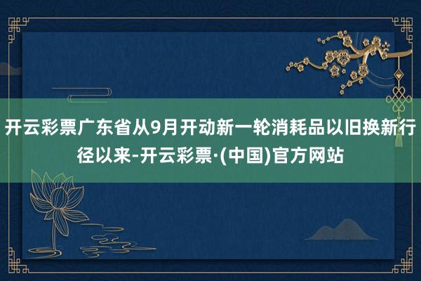 开云彩票广东省从9月开动新一轮消耗品以旧换新行径以来-开云彩票·(中国)官方网站