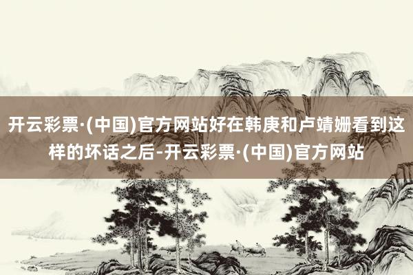 开云彩票·(中国)官方网站好在韩庚和卢靖姗看到这样的坏话之后-开云彩票·(中国)官方网站