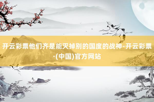 开云彩票他们齐是能灭掉别的国度的战神-开云彩票·(中国)官方网站