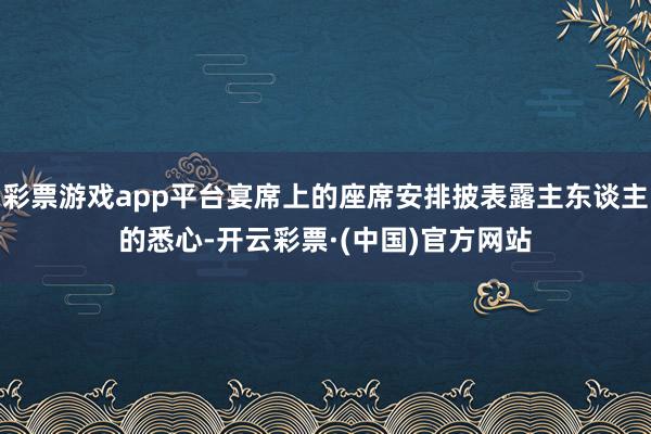 彩票游戏app平台宴席上的座席安排披表露主东谈主的悉心-开云彩票·(中国)官方网站