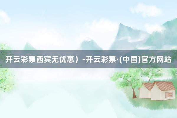 开云彩票西宾无优惠）-开云彩票·(中国)官方网站