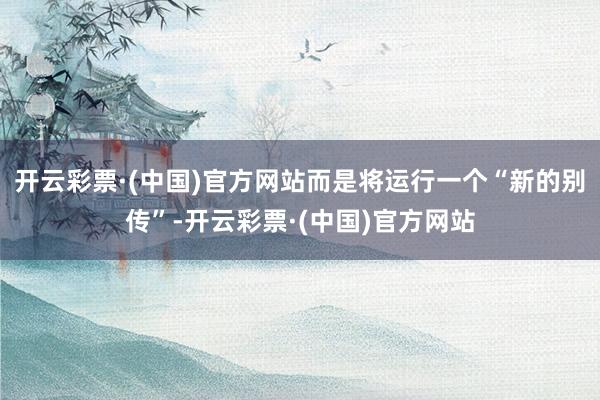开云彩票·(中国)官方网站而是将运行一个“新的别传”-开云彩票·(中国)官方网站