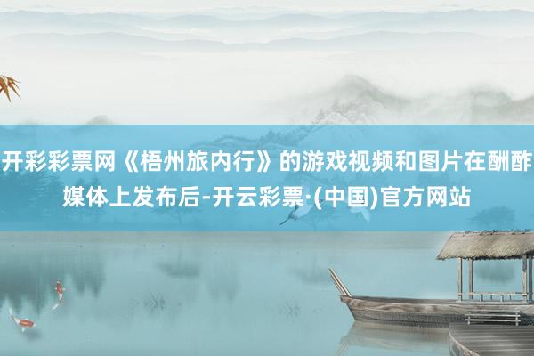 开彩彩票网《梧州旅内行》的游戏视频和图片在酬酢媒体上发布后-开云彩票·(中国)官方网站