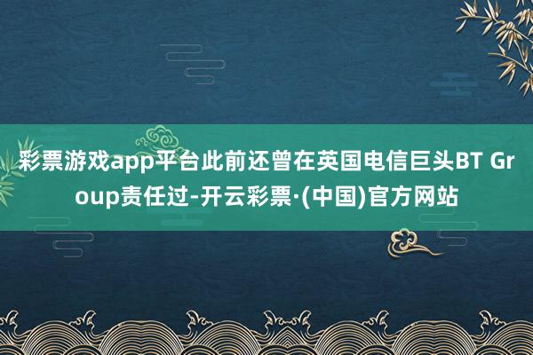 彩票游戏app平台此前还曾在英国电信巨头BT Group责任过-开云彩票·(中国)官方网站