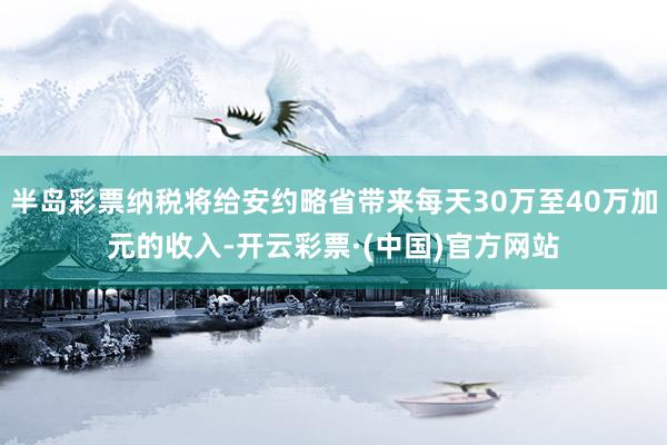 半岛彩票纳税将给安约略省带来每天30万至40万加元的收入-开云彩票·(中国)官方网站