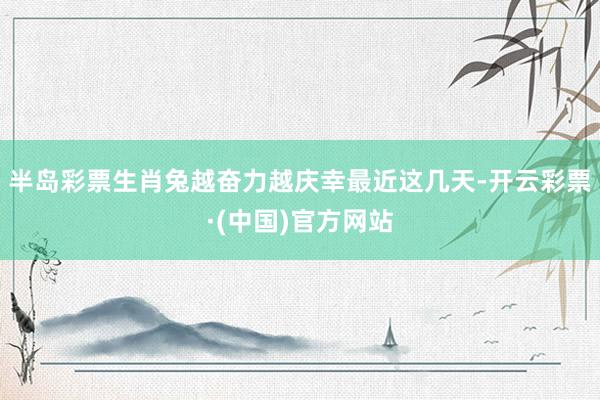 半岛彩票生肖兔越奋力越庆幸最近这几天-开云彩票·(中国)官方网站