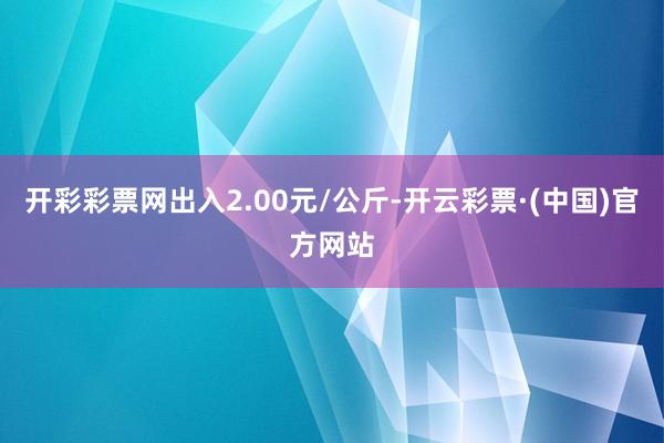 开彩彩票网出入2.00元/公斤-开云彩票·(中国)官方网站