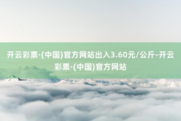 开云彩票·(中国)官方网站出入3.60元/公斤-开云彩票·(中国)官方网站