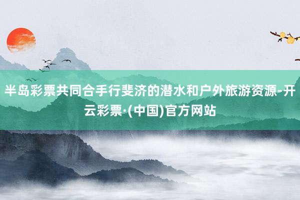 半岛彩票共同合手行斐济的潜水和户外旅游资源-开云彩票·(中国)官方网站