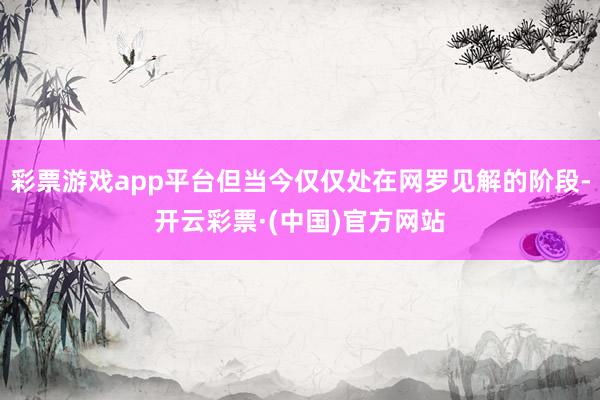 彩票游戏app平台但当今仅仅处在网罗见解的阶段-开云彩票·(中国)官方网站