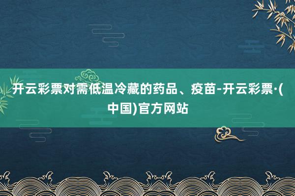 开云彩票对需低温冷藏的药品、疫苗-开云彩票·(中国)官方网站