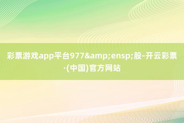 彩票游戏app平台977 股-开云彩票·(中国)官方网站