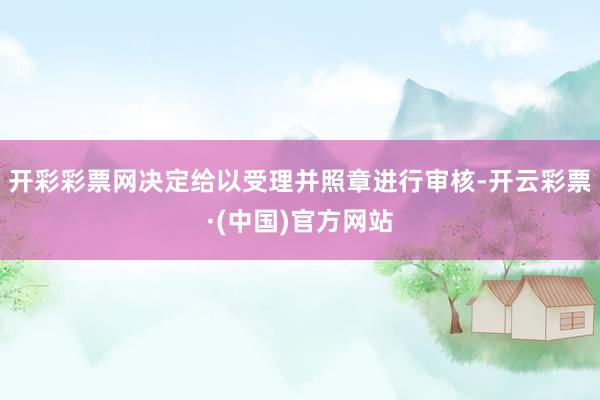 开彩彩票网决定给以受理并照章进行审核-开云彩票·(中国)官方网站