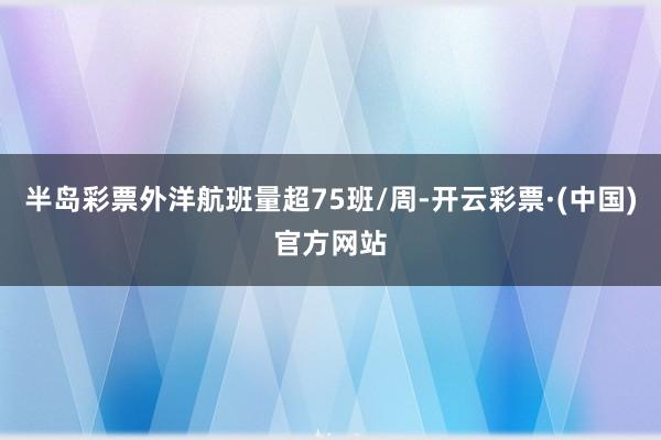 半岛彩票外洋航班量超75班/周-开云彩票·(中国)官方网站
