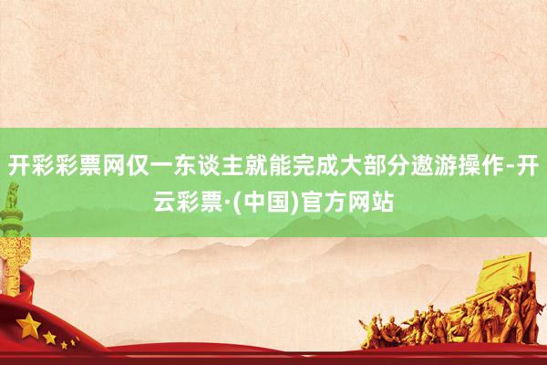 开彩彩票网仅一东谈主就能完成大部分遨游操作-开云彩票·(中国)官方网站