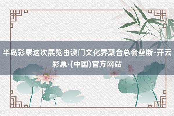 半岛彩票这次展览由澳门文化界聚合总会垄断-开云彩票·(中国)官方网站