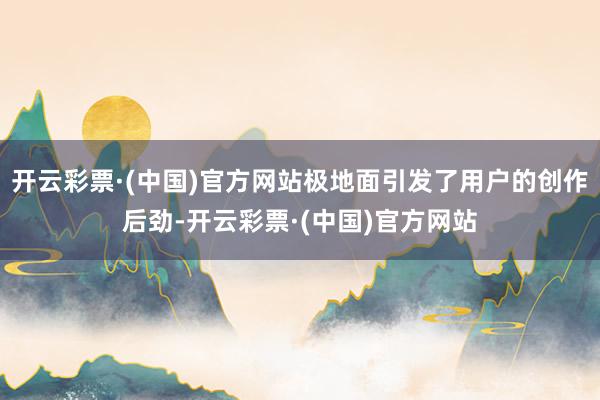 开云彩票·(中国)官方网站极地面引发了用户的创作后劲-开云彩票·(中国)官方网站