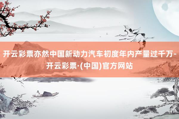 开云彩票亦然中国新动力汽车初度年内产量过千万-开云彩票·(中国)官方网站