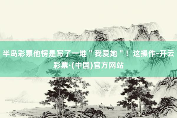 半岛彩票他愣是写了一堆＂我爱她＂！这操作-开云彩票·(中国)官方网站