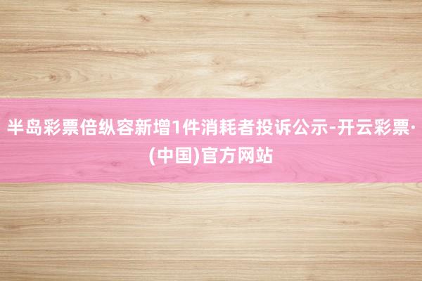 半岛彩票倍纵容新增1件消耗者投诉公示-开云彩票·(中国)官方网站