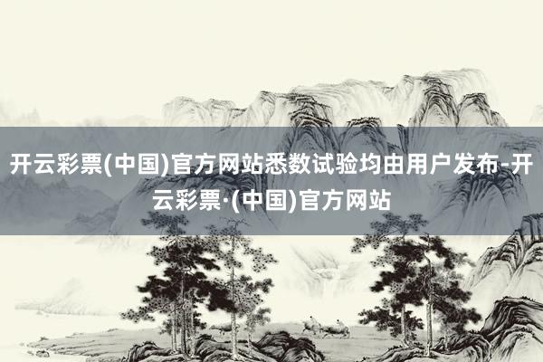 开云彩票(中国)官方网站悉数试验均由用户发布-开云彩票·(中国)官方网站