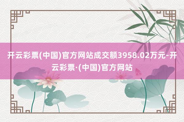 开云彩票(中国)官方网站成交额3958.02万元-开云彩票·(中国)官方网站
