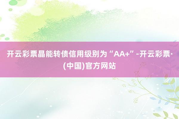 开云彩票晶能转债信用级别为“AA+”-开云彩票·(中国)官方网站