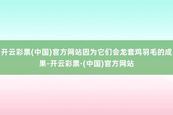 开云彩票(中国)官方网站因为它们会龙套鸡羽毛的成果-开云彩票·(中国)官方网站