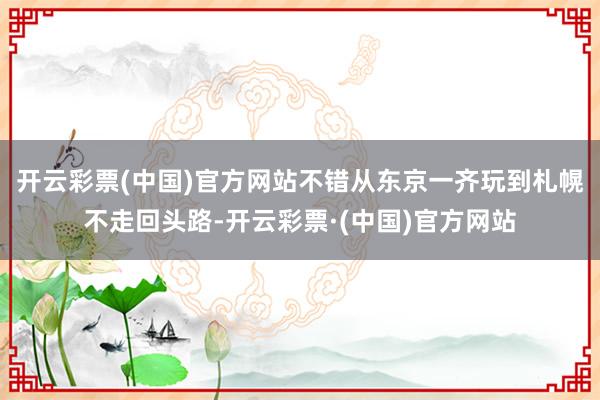 开云彩票(中国)官方网站不错从东京一齐玩到札幌不走回头路-开云彩票·(中国)官方网站