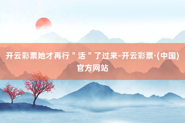 开云彩票她才再行＂活＂了过来-开云彩票·(中国)官方网站