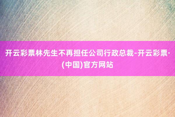 开云彩票林先生不再担任公司行政总裁-开云彩票·(中国)官方网站