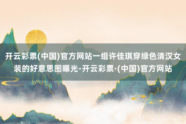 开云彩票(中国)官方网站一组许佳琪穿绿色清汉女装的好意思图曝光-开云彩票·(中国)官方网站