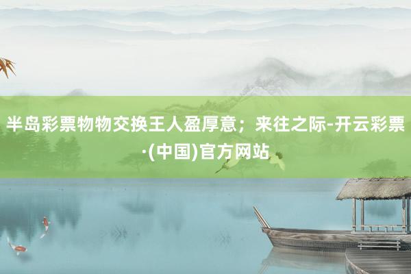 半岛彩票物物交换王人盈厚意；来往之际-开云彩票·(中国)官方网站